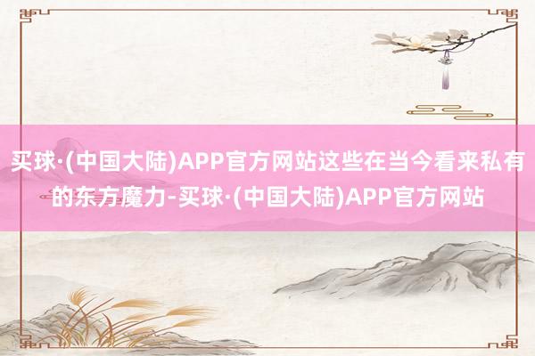 买球·(中国大陆)APP官方网站这些在当今看来私有的东方魔力-买球·(中国大陆)APP官方网站