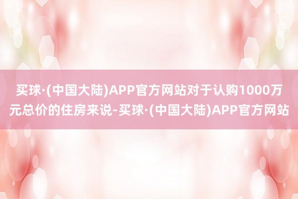 买球·(中国大陆)APP官方网站对于认购1000万元总价的住房来说-买球·(中国大陆)APP官方网站