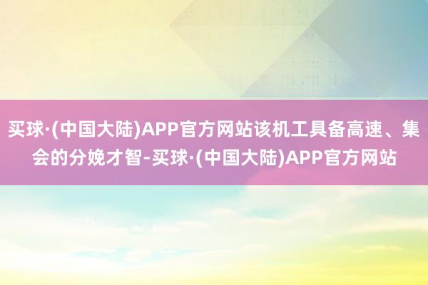 买球·(中国大陆)APP官方网站该机工具备高速、集会的分娩才智-买球·(中国大陆)APP官方网站