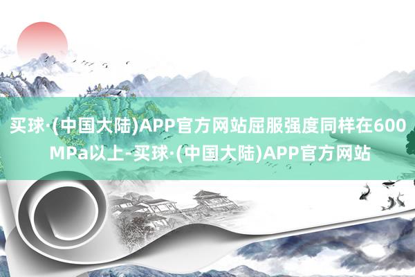 买球·(中国大陆)APP官方网站屈服强度同样在600 MPa以上-买球·(中国大陆)APP官方网站