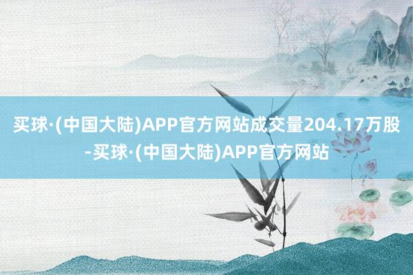 买球·(中国大陆)APP官方网站成交量204.17万股-买球·(中国大陆)APP官方网站