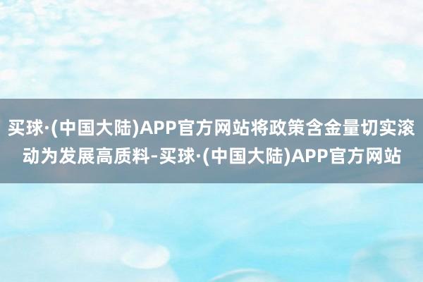 买球·(中国大陆)APP官方网站将政策含金量切实滚动为发展高质料-买球·(中国大陆)APP官方网站
