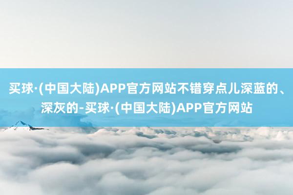 买球·(中国大陆)APP官方网站不错穿点儿深蓝的、深灰的-买球·(中国大陆)APP官方网站