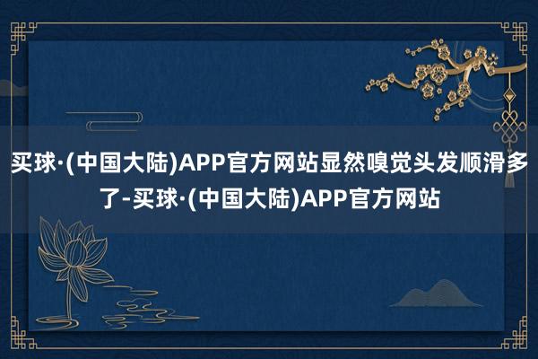 买球·(中国大陆)APP官方网站显然嗅觉头发顺滑多了-买球·(中国大陆)APP官方网站