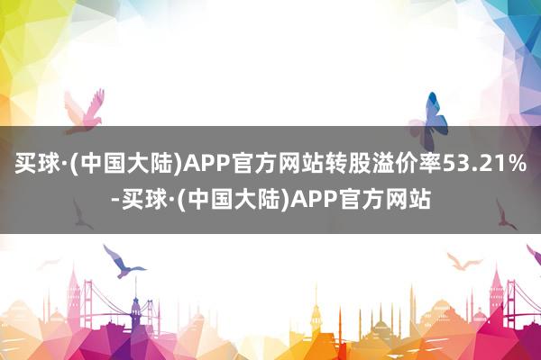买球·(中国大陆)APP官方网站转股溢价率53.21%-买球·(中国大陆)APP官方网站