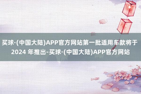 买球·(中国大陆)APP官方网站第一批适用车款将于 2024 年推出-买球·(中国大陆)APP官方网站