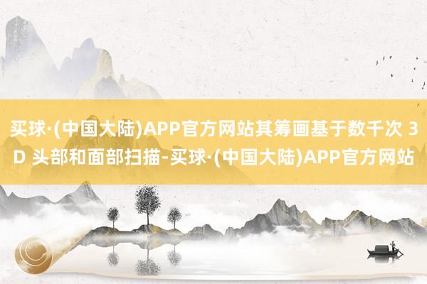 买球·(中国大陆)APP官方网站其筹画基于数千次 3D 头部和面部扫描-买球·(中国大陆)APP官方网站