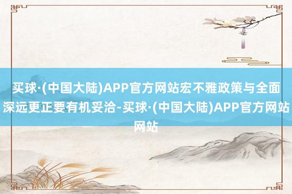 买球·(中国大陆)APP官方网站宏不雅政策与全面深远更正要有机妥洽-买球·(中国大陆)APP官方网站