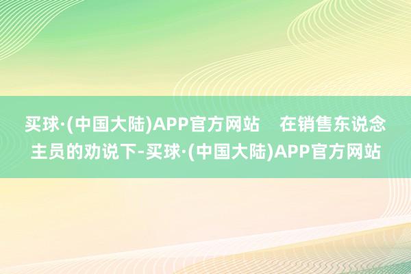 买球·(中国大陆)APP官方网站    在销售东说念主员的劝说下-买球·(中国大陆)APP官方网站