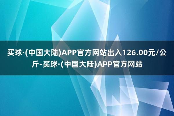 买球·(中国大陆)APP官方网站出入126.00元/公斤-买球·(中国大陆)APP官方网站