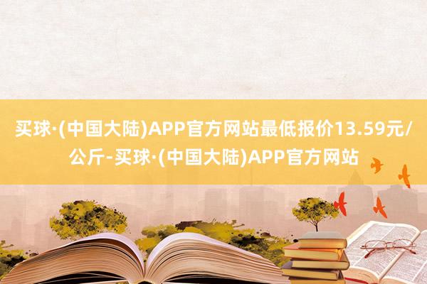 买球·(中国大陆)APP官方网站最低报价13.59元/公斤-买球·(中国大陆)APP官方网站