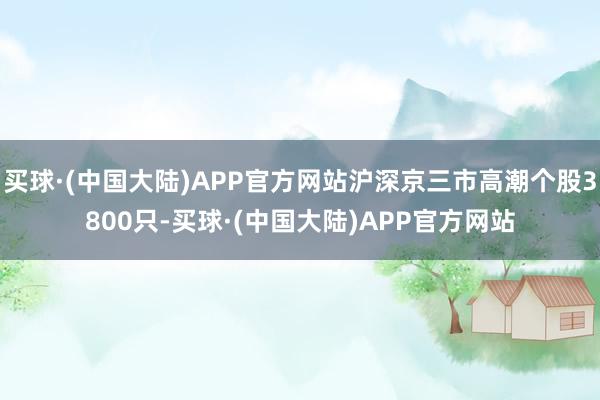 买球·(中国大陆)APP官方网站沪深京三市高潮个股3800只-买球·(中国大陆)APP官方网站