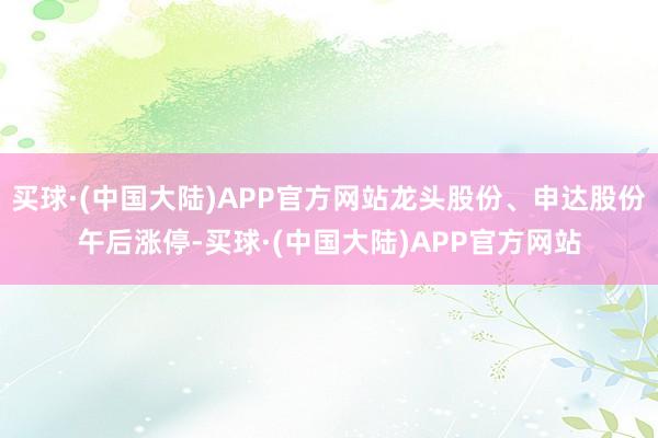 买球·(中国大陆)APP官方网站龙头股份、申达股份午后涨停-买球·(中国大陆)APP官方网站