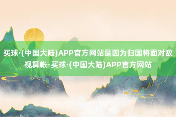 买球·(中国大陆)APP官方网站是因为归国将面对敌视算帐-买球·(中国大陆)APP官方网站