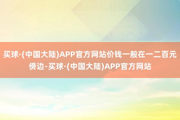 买球·(中国大陆)APP官方网站价钱一般在一二百元傍边-买球·(中国大陆)APP官方网站
