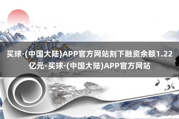 买球·(中国大陆)APP官方网站刻下融资余额1.22亿元-买球·(中国大陆)APP官方网站