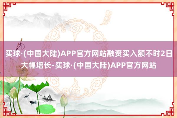 买球·(中国大陆)APP官方网站融资买入额不时2日大幅增长-买球·(中国大陆)APP官方网站