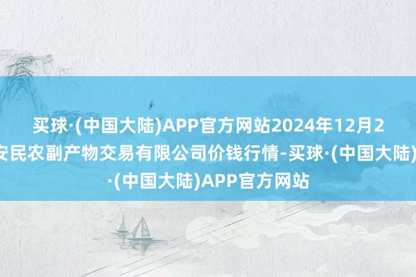 买球·(中国大陆)APP官方网站2024年12月25日马鞍山市安民农副产物交易有限公司价钱行情-买球·(中国大陆)APP官方网站