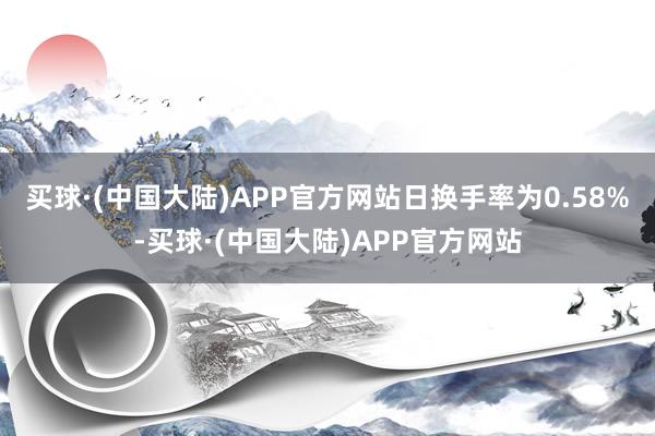 买球·(中国大陆)APP官方网站日换手率为0.58%-买球·(中国大陆)APP官方网站