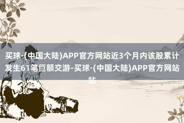 买球·(中国大陆)APP官方网站近3个月内该股累计发生61笔巨额交游-买球·(中国大陆)APP官方网站