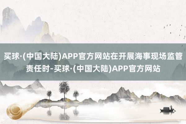买球·(中国大陆)APP官方网站在开展海事现场监管责任时-买球·(中国大陆)APP官方网站