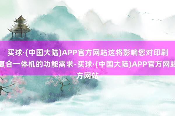 买球·(中国大陆)APP官方网站这将影响您对印刷复合一体机的功能需求-买球·(中国大陆)APP官方网站