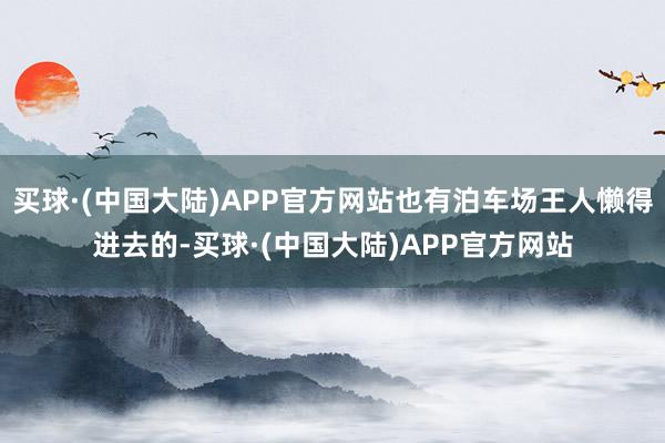 买球·(中国大陆)APP官方网站也有泊车场王人懒得进去的-买球·(中国大陆)APP官方网站