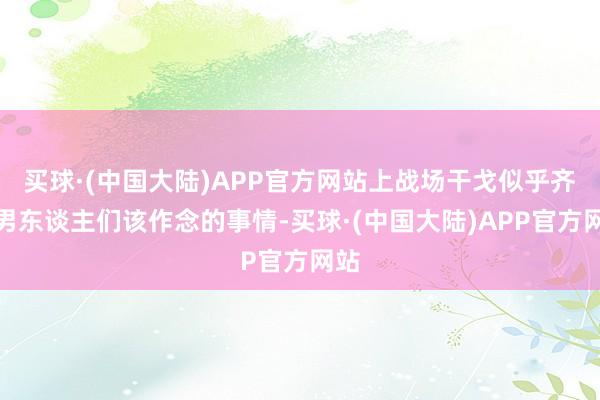 买球·(中国大陆)APP官方网站上战场干戈似乎齐是男东谈主们该作念的事情-买球·(中国大陆)APP官方网站