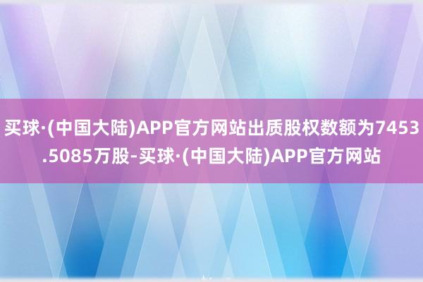 买球·(中国大陆)APP官方网站出质股权数额为7453.5085万股-买球·(中国大陆)APP官方网站