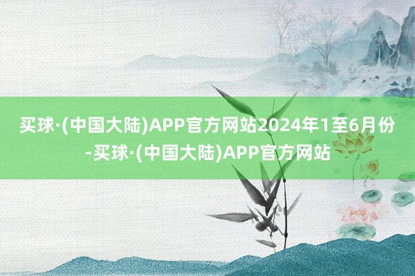 买球·(中国大陆)APP官方网站　　2024年1至6月份-买球·(中国大陆)APP官方网站