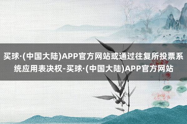 买球·(中国大陆)APP官方网站或通过往复所投票系统应用表决权-买球·(中国大陆)APP官方网站