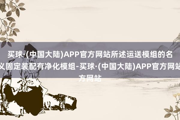 买球·(中国大陆)APP官方网站所述运送模组的名义固定装配有净化模组-买球·(中国大陆)APP官方网站