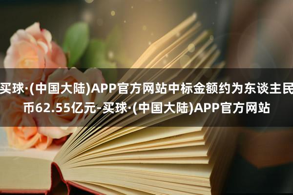 买球·(中国大陆)APP官方网站中标金额约为东谈主民币62.55亿元-买球·(中国大陆)APP官方网站