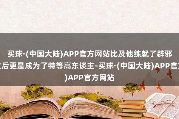 买球·(中国大陆)APP官方网站比及他练就了辟邪剑法之后更是成为了特等高东谈主-买球·(中国大陆)APP官方网站