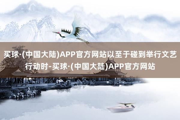 买球·(中国大陆)APP官方网站以至于碰到举行文艺行动时-买球·(中国大陆)APP官方网站
